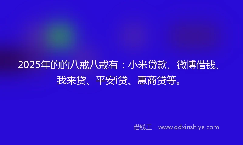 2025年的的八戒八戒有：小米贷款、微博借钱、我来贷、平安i贷、惠商贷等。