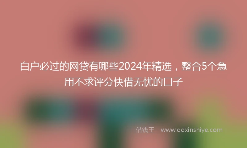 白户必过的网贷有哪些2024年精选，整合5个急用不求评分快借无忧的口子