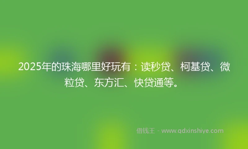 2025年的珠海哪里好玩有：读秒贷、柯基贷、微粒贷、东方汇、快贷通等。