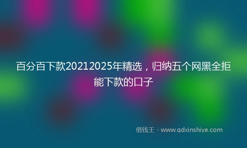 百分百下款20212025年精选，归纳五个网黑全拒能下款的口子