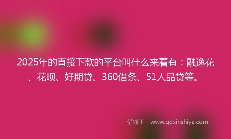2025年的直接下款的平台叫什么来着有：融逸花、花呗、好期贷、360借条、51人品贷等。