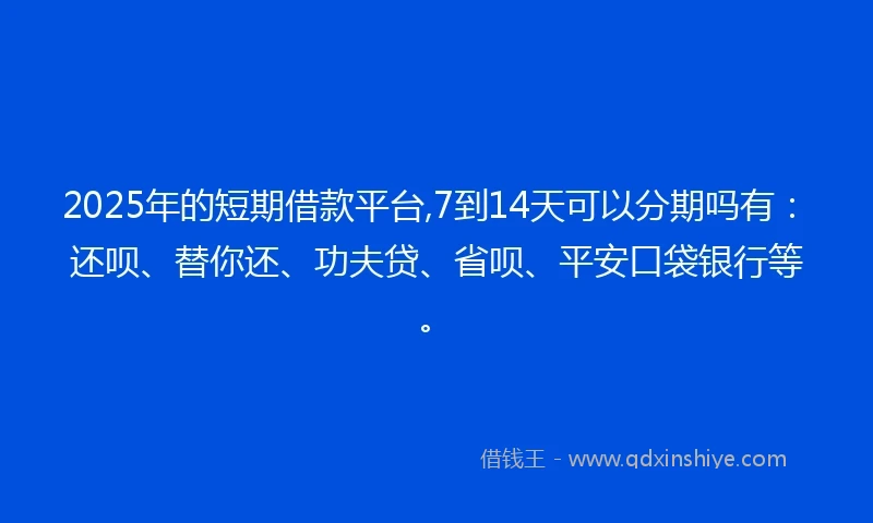 2025年的短期借款平台,7到14天可以分期吗有：还呗、替你还、功夫贷、省呗、平安口袋银行等。