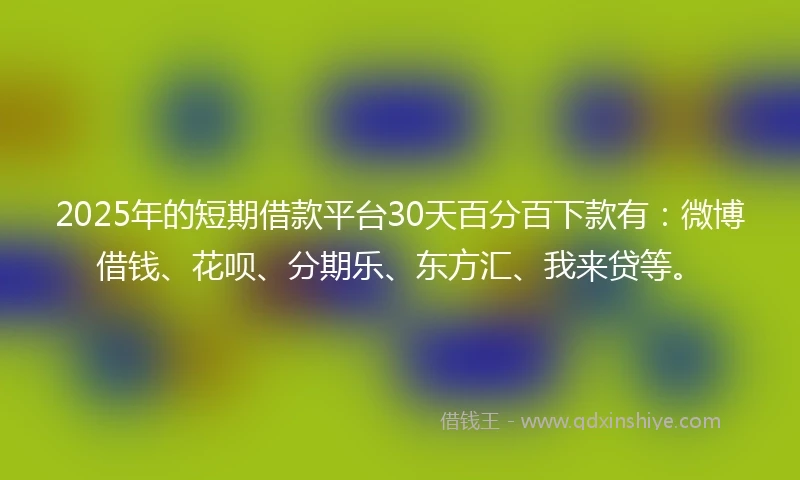 2025年的短期借款平台30天百分百下款有：微博借钱、花呗、分期乐、东方汇、我来贷等。