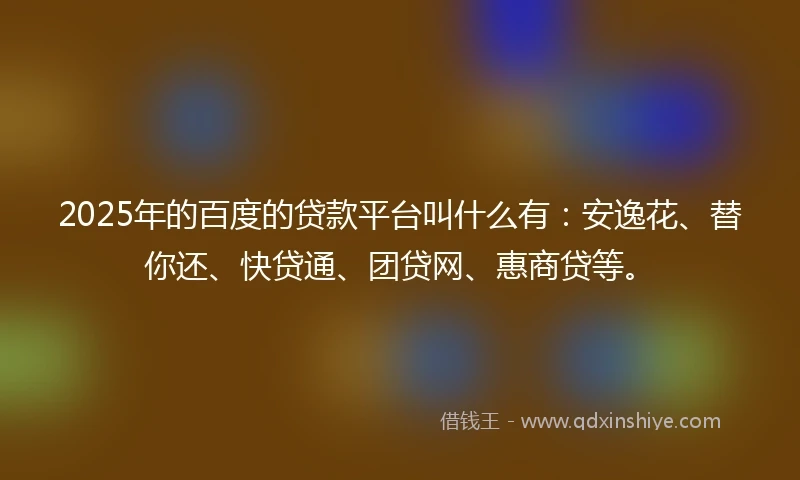 2025年的百度的贷款平台叫什么有：安逸花、替你还、快贷通、团贷网、惠商贷等。