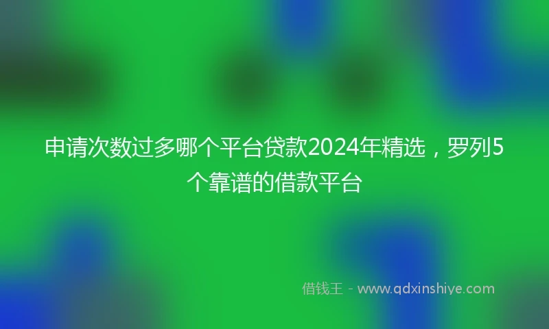 申请次数过多哪个平台贷款2024年精选，罗列5个靠谱的借款平台