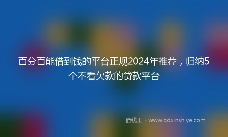 百分百能借到钱的平台正规2024年推荐，归纳5个不看欠款的贷款平台