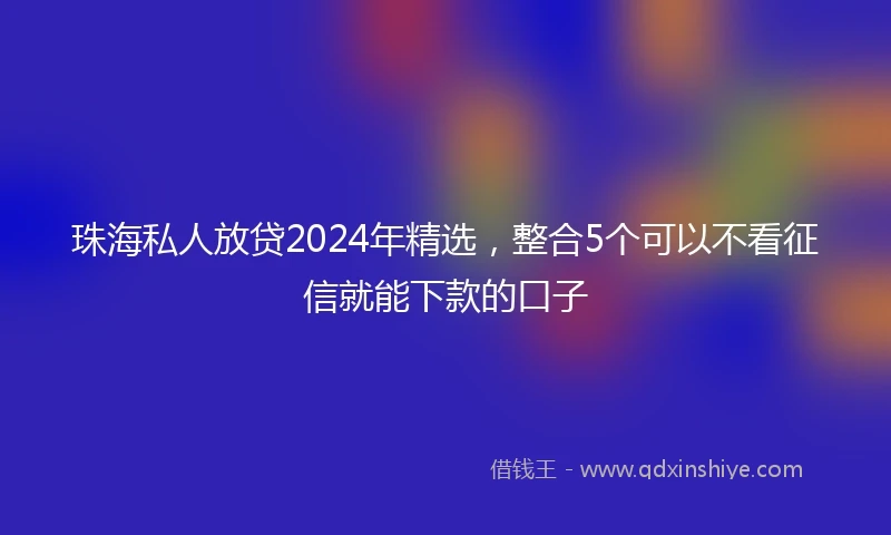 珠海私人放贷2024年精选，整合5个可以不看征信就能下款的口子