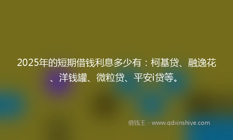 2025年的短期借钱利息多少有：柯基贷、融逸花、洋钱罐、微粒贷、平安i贷等。