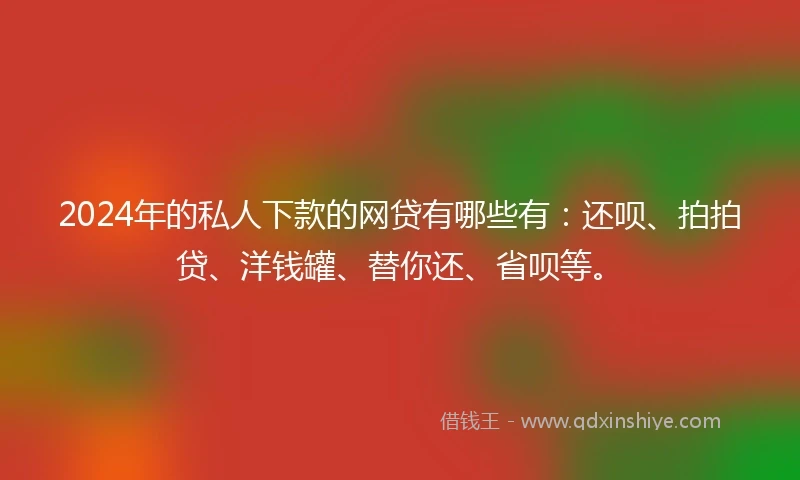 2024年的私人下款的网贷有哪些有：还呗、拍拍贷、洋钱罐、替你还、省呗等。