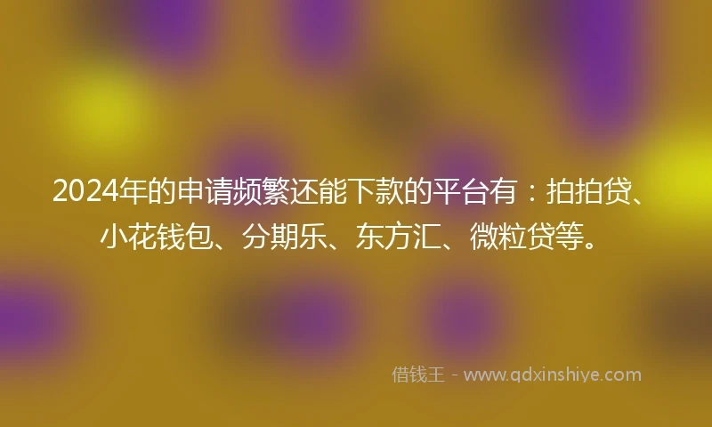 2024年的申请频繁还能下款的平台有：拍拍贷、小花钱包、分期乐、东方汇、微粒贷等。