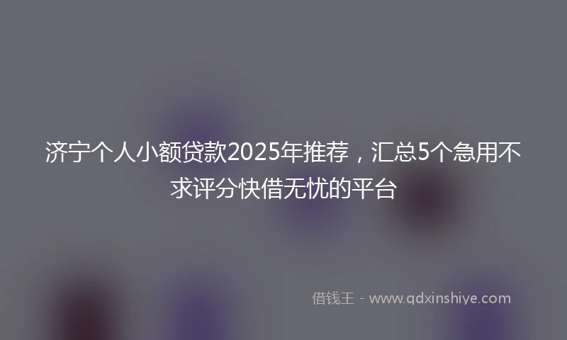 济宁个人小额贷款2025年推荐，汇总5个急用不求评分快借无忧的平台