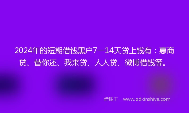 2024年的短期借钱黑户7一14天贷上钱有：惠商贷、替你还、我来贷、人人贷、微博借钱等。