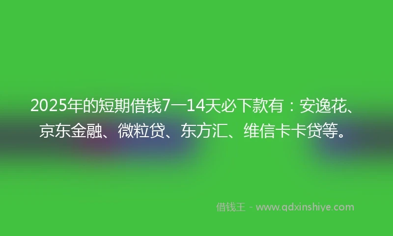 2025年的短期借钱7一14天必下款有：安逸花、京东金融、微粒贷、东方汇、维信卡卡贷等。