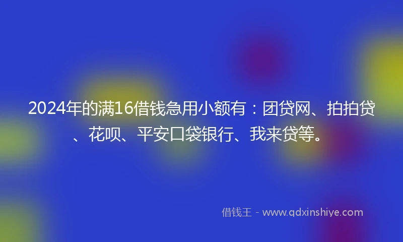 2024年的满16借钱急用小额有：团贷网、拍拍贷、花呗、平安口袋银行、我来贷等。