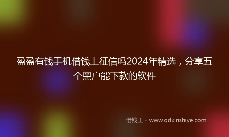 盈盈有钱手机借钱上征信吗2024年精选，分享五个黑户能下款的软件