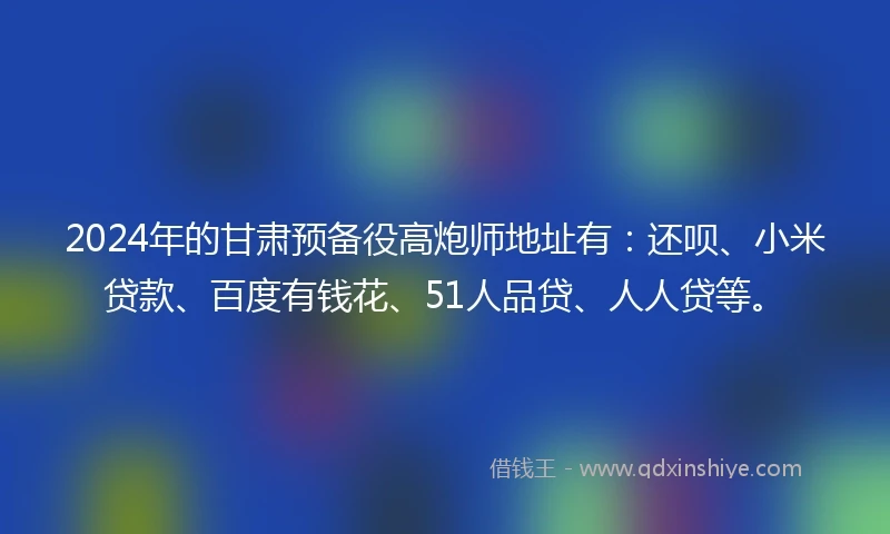 2024年的甘肃预备役高炮师地址有：还呗、小米贷款、百度有钱花、51人品贷、人人贷等。