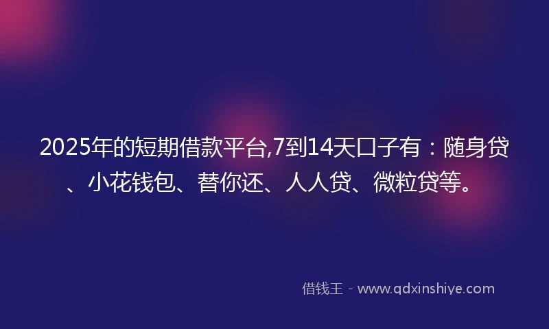 2025年的短期借款平台,7到14天口子有：随身贷、小花钱包、替你还、人人贷、微粒贷等。