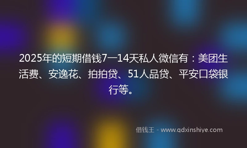 2025年的短期借钱7一14天私人微信有：美团生活费、安逸花、拍拍贷、51人品贷、平安口袋银行等。