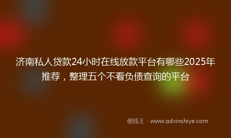 济南私人贷款24小时在线放款平台有哪些2025年推荐，整理五个不看负债查询的平台