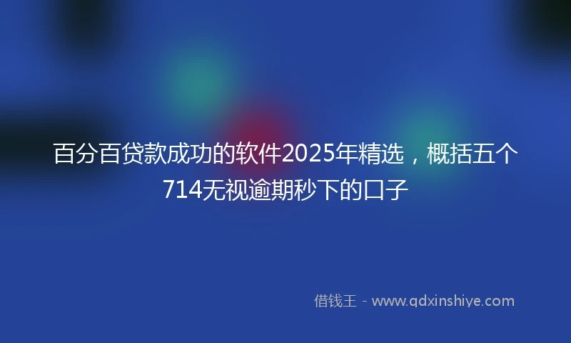 百分百贷款成功的软件2025年精选，概括五个714无视逾期秒下的口子