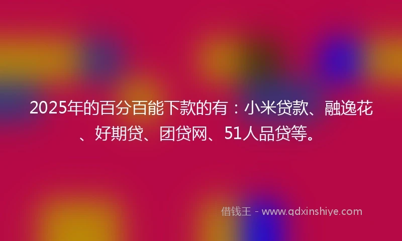 2025年的百分百能下款的有：小米贷款、融逸花、好期贷、团贷网、51人品贷等。