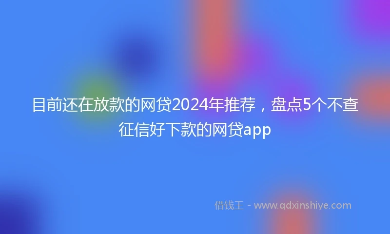 目前还在放款的网贷2024年推荐，盘点5个不查征信好下款的网贷app