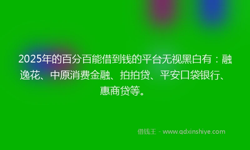 2025年的百分百能借到钱的平台无视黑白有：融逸花、中原消费金融、拍拍贷、平安口袋银行、惠商贷等。