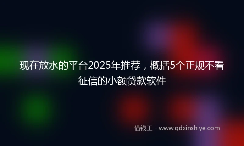 现在放水的平台2025年推荐,概括5个正规不看征信的小额贷款软件