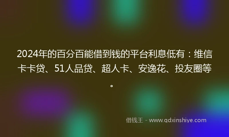 2024年的百分百能借到钱的平台利息低有：维信卡卡贷、51人品贷、超人卡、安逸花、投友圈等。