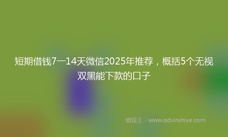 短期借钱7一14天微信2025年推荐，概括5个无视双黑能下款的口子
