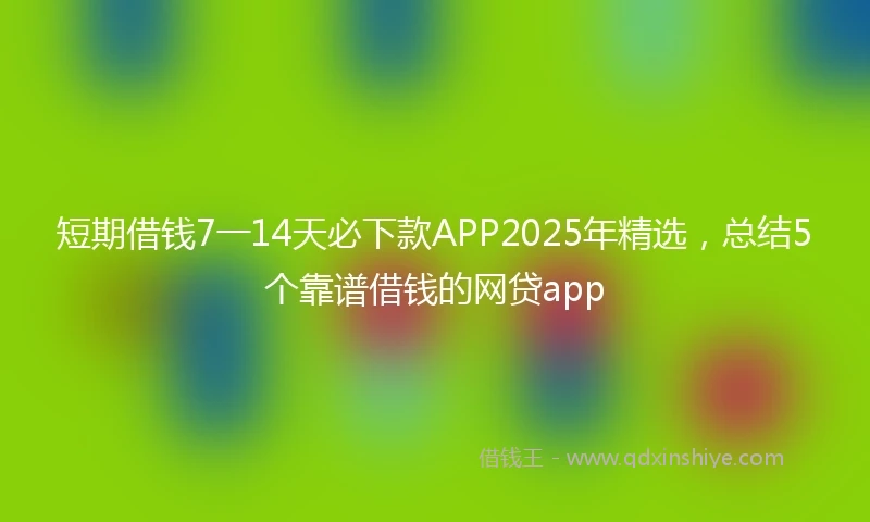 短期借钱7一14天必下款APP2025年精选，总结5个靠谱借钱的网贷app