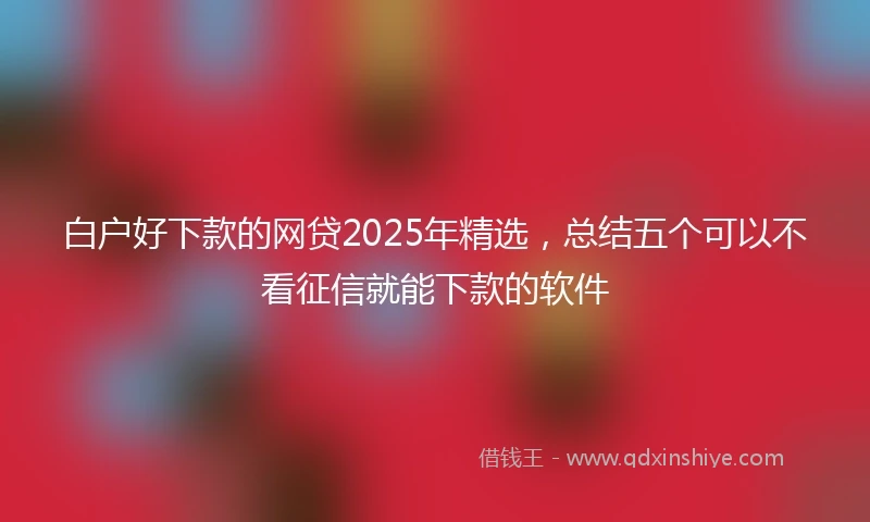 白户好下款的网贷2025年精选，总结五个可以不看征信就能下款的软件