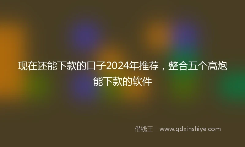 现在还能下款的口子2024年推荐，整合五个高炮能下款的软件