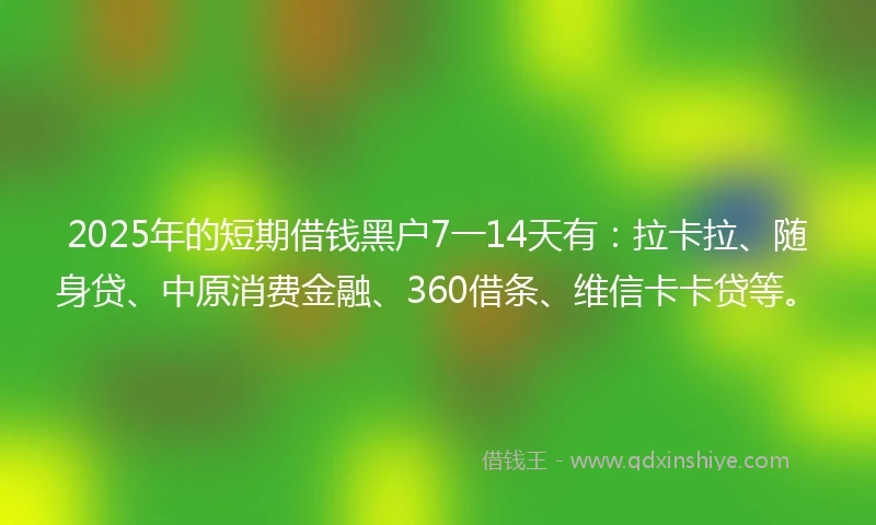 2025年的短期借钱黑户7一14天有：拉卡拉、随身贷、中原消费金融、360借条、维信卡卡贷等。