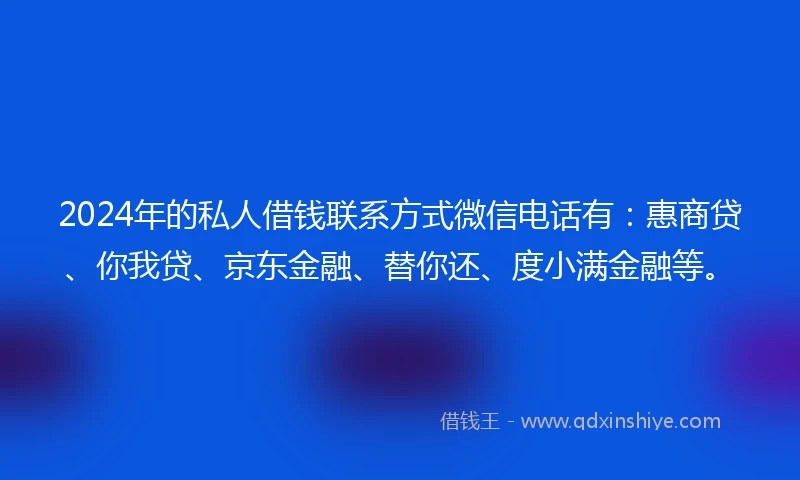 2024年的私人借钱联系方式微信电话有：惠商贷、你我贷、京东金融、替你还、度小满金融等。