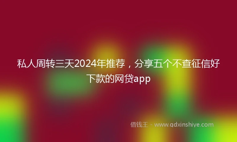 私人周转三天2024年推荐，分享五个不查征信好下款的网贷app