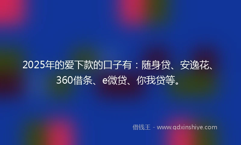 2025年的爱下款的口子有：随身贷、安逸花、360借条、e微贷、你我贷等。