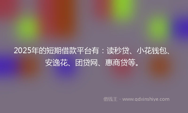 2025年的短期借款平台有：读秒贷、小花钱包、安逸花、团贷网、惠商贷等。