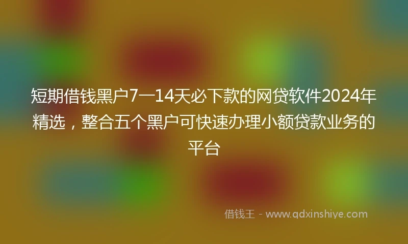 短期借钱黑户7一14天必下款的网贷软件2024年精选，整合五个黑户可快速办理小额贷款业务的平台