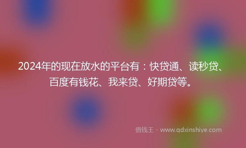 2024年的现在放水的平台有：快贷通、读秒贷、百度有钱花、我来贷、好期贷等。