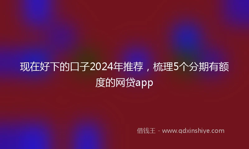 现在好下的口子2024年推荐，梳理5个分期有额度的网贷app