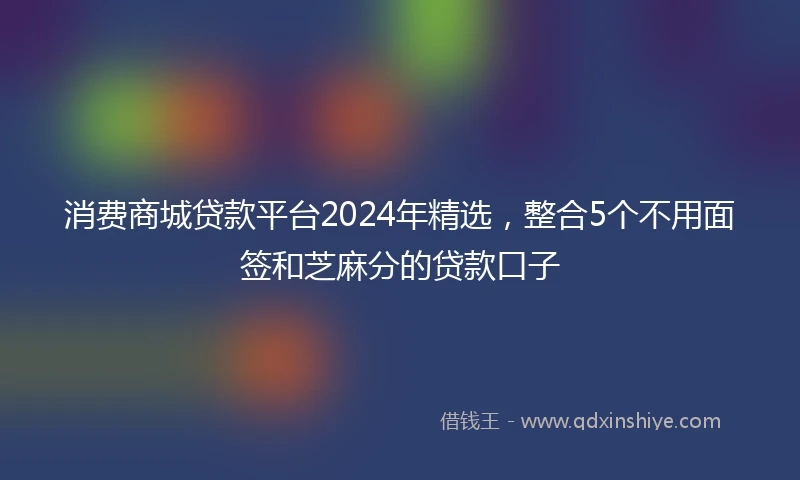 消费商城贷款平台2024年精选，整合5个不用面签和芝麻分的贷款口子