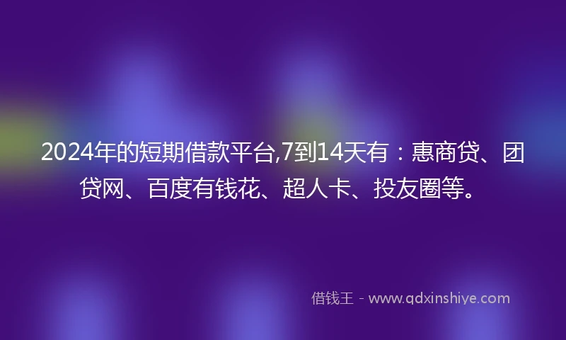 2024年的短期借款平台,7到14天有：惠商贷、团贷网、百度有钱花、超人卡、投友圈等。