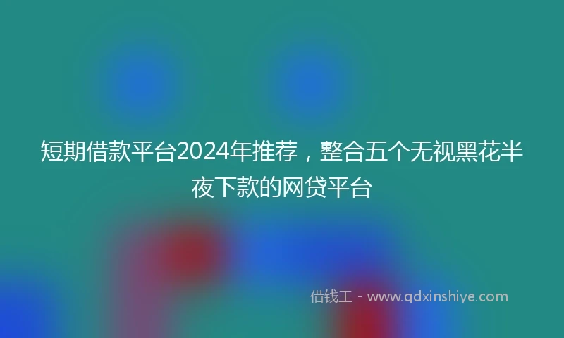 短期借款平台2024年推荐，整合五个无视黑花半夜下款的网贷平台