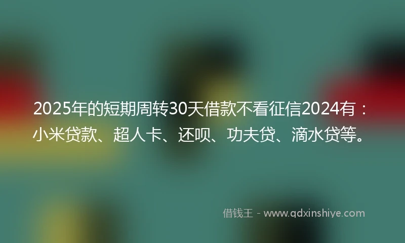 2025年的短期周转30天借款不看征信2024有：小米贷款、超人卡、还呗、功夫贷、滴水贷等。
