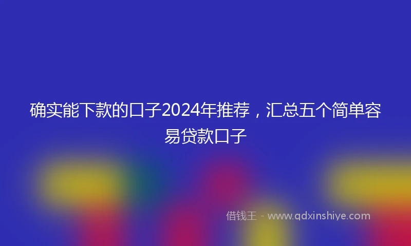 确实能下款的口子2024年推荐，汇总五个简单容易贷款口子