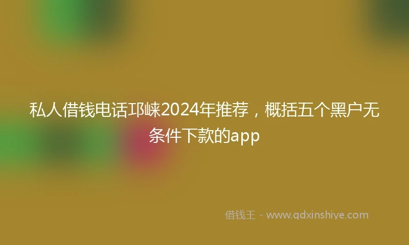 私人借钱电话邛崃2024年推荐，概括五个黑户无条件下款的app