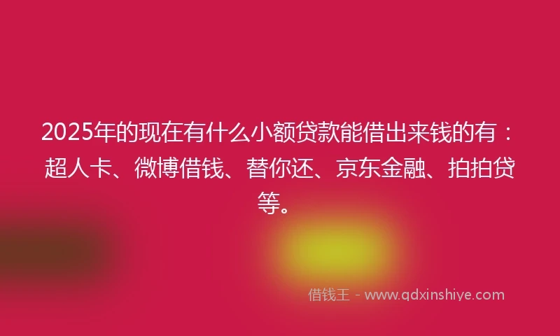 2025年的现在有什么小额贷款能借出来钱的有：超人卡、微博借钱、替你还、京东金融、拍拍贷等。