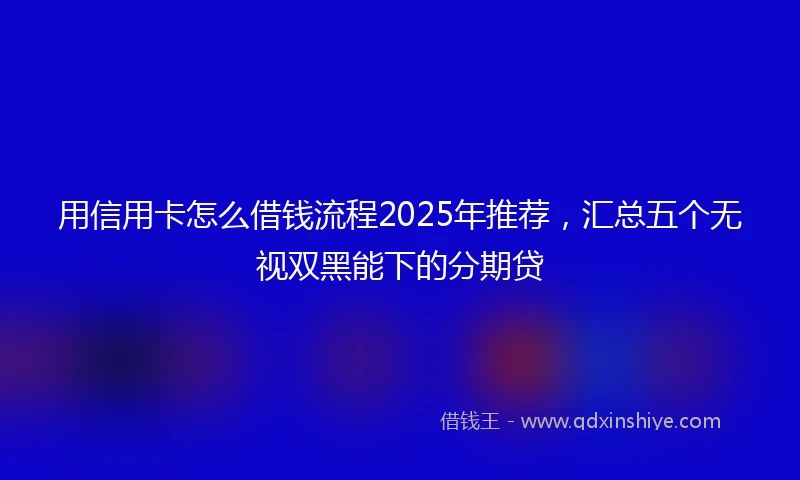 用信用卡怎么借钱流程2025年推荐，汇总五个无视双黑能下的分期贷