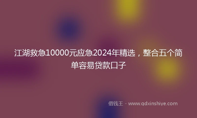 江湖救急10000元应急2024年精选，整合五个简单容易贷款口子